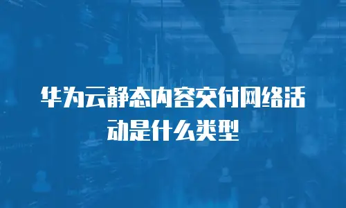 华为云静态内容交付网络活动是什么类型