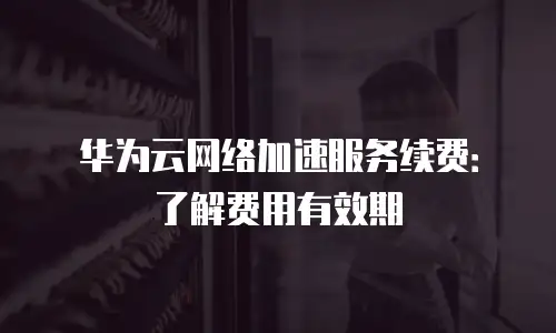 华为云网络加速服务续费：了解费用有效期