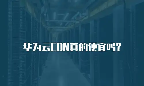 华为云CDN真的便宜吗？