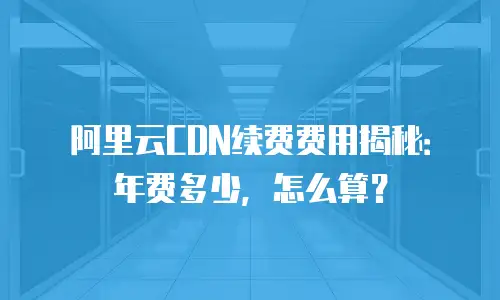阿里云CDN续费费用揭秘：年费多少，怎么算？
