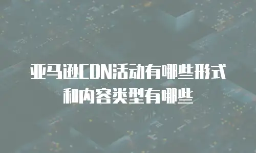 亚马逊CDN活动有哪些形式和内容类型有哪些