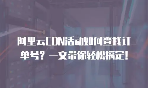 阿里云CDN活动如何查找订单号？一文带你轻松搞定！