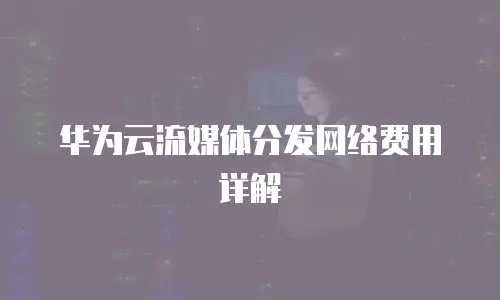 华为云流媒体分发网络费用详解