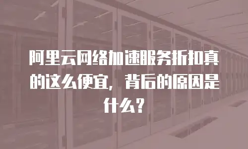 阿里云网络加速服务折扣真的这么便宜，背后的原因是什么？