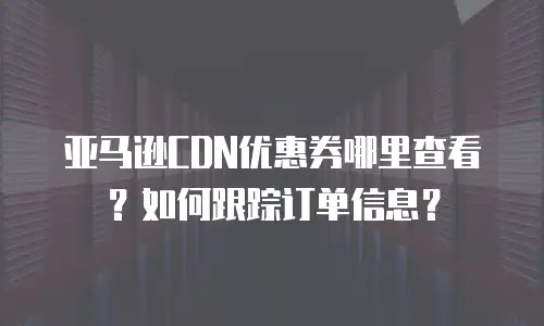 亚马逊CDN优惠券哪里查看？如何跟踪订单信息？