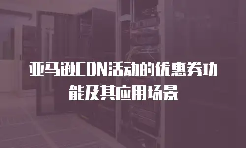 亚马逊CDN活动的优惠券功能及其应用场景