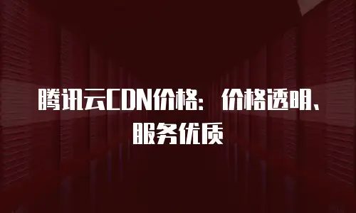 腾讯云CDN价格：价格透明、服务优质