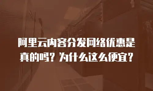 阿里云内容分发网络优惠是真的吗？为什么这么便宜？