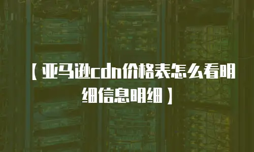 【亚马逊cdn价格表怎么看明细信息明细】
