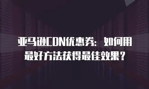 亚马逊CDN优惠券：如何用最好方法获得最佳效果？