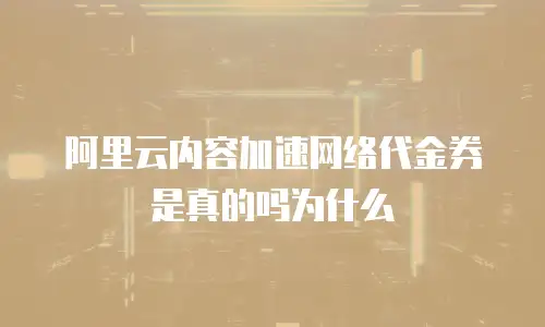 阿里云内容加速网络代金券是真的吗为什么