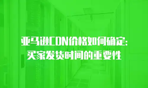 亚马逊CDN价格如何确定：买家发货时间的重要性