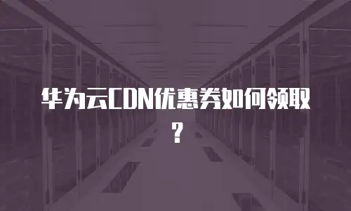 华为云CDN优惠券如何领取？