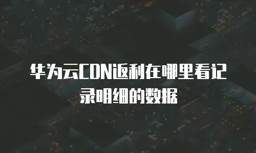 华为云CDN返利在哪里看记录明细的数据