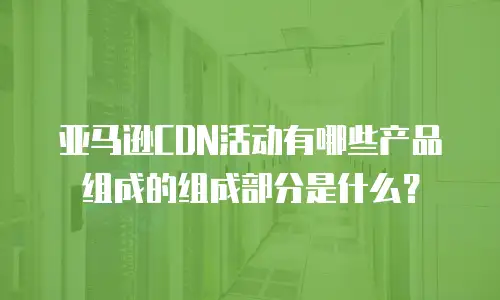 亚马逊CDN活动有哪些产品组成的组成部分是什么？