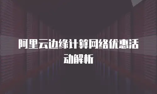 阿里云边缘计算网络优惠活动解析