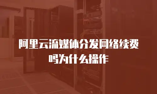 阿里云流媒体分发网络续费吗为什么操作