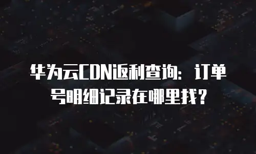 华为云CDN返利查询：订单号明细记录在哪里找？