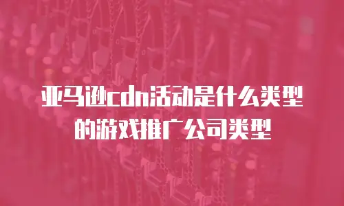亚马逊cdn活动是什么类型的游戏推广公司类型