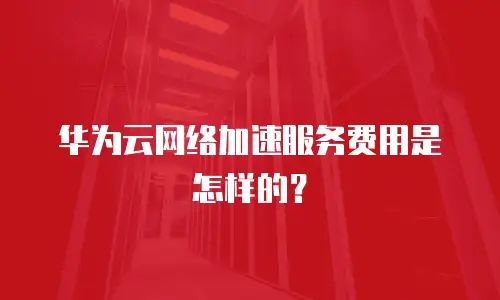 华为云网络加速服务费用是怎样的？