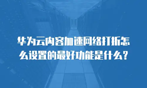 华为云内容加速网络打折怎么设置的最好功能是什么？
