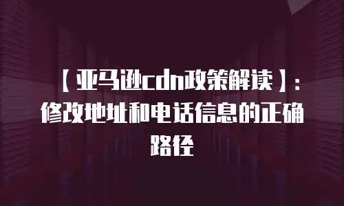 【亚马逊cdn政策解读】：修改地址和电话信息的正确路径