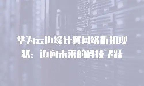 华为云边缘计算网络折扣现状：迈向未来的科技飞跃