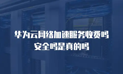华为云网络加速服务收费吗安全吗是真的吗