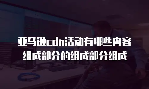 亚马逊cdn活动有哪些内容组成部分的组成部分组成