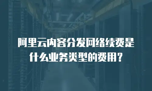 阿里云内容分发网络续费是什么业务类型的费用？