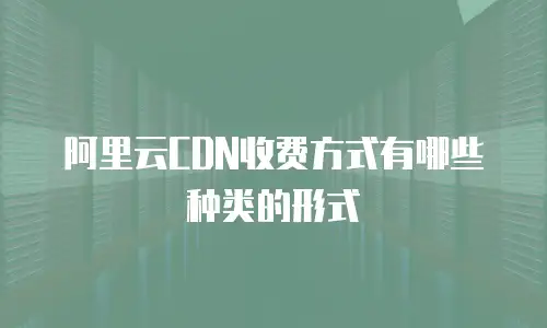 阿里云CDN收费方式有哪些种类的形式