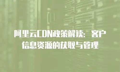 阿里云CDN政策解读：客户信息资源的获取与管理