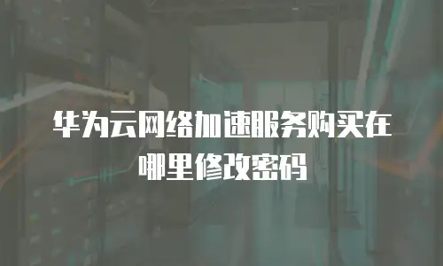 华为云网络加速服务购买在哪里修改密码