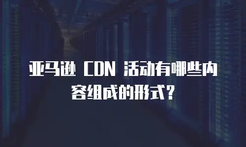 亚马逊 CDN 活动有哪些内容组成的形式？