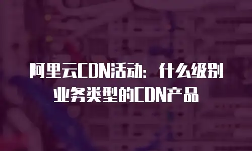 阿里云CDN活动：什么级别业务类型的CDN产品