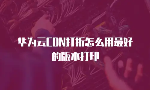 华为云CDN打折怎么用最好的版本打印