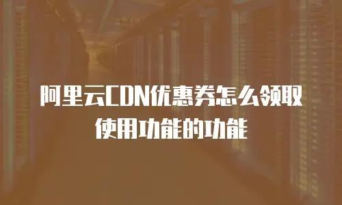 阿里云CDN优惠券怎么领取使用功能的功能