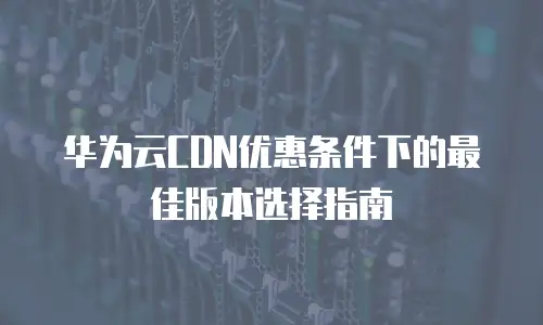 华为云CDN优惠条件下的最佳版本选择指南