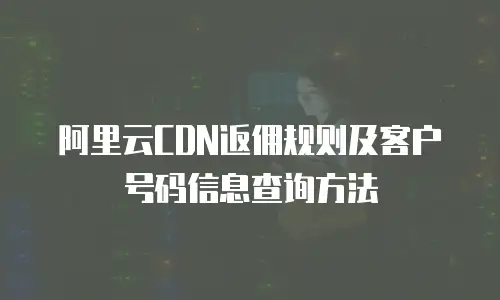 阿里云CDN返佣规则及客户号码信息查询方法