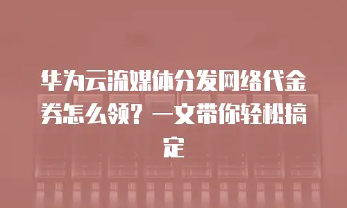 华为云流媒体分发网络代金券怎么领？一文带你轻松搞定
