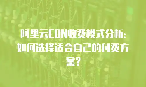 阿里云CDN收费模式分析：如何选择适合自己的付费方案？