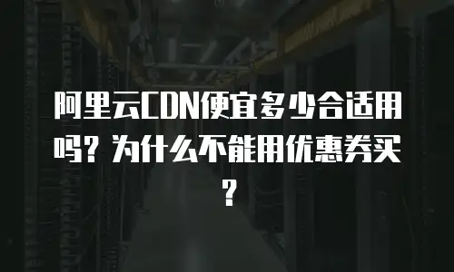阿里云CDN便宜多少合适用吗？为什么不能用优惠券买？