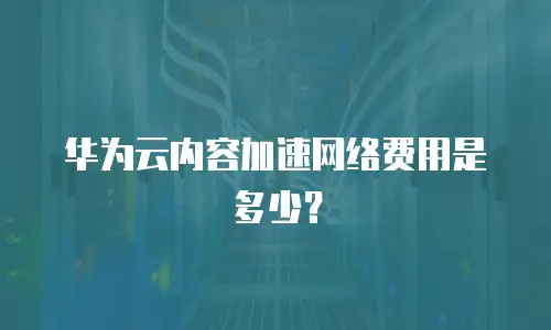 华为云内容加速网络费用是多少？