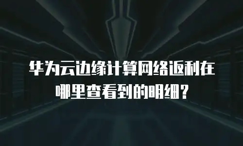 华为云边缘计算网络返利在哪里查看到的明细？