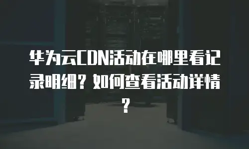 华为云CDN活动在哪里看记录明细？如何查看活动详情？