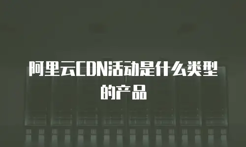 阿里云CDN活动是什么类型的产品
