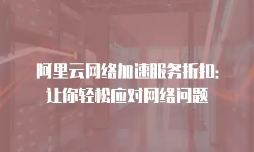 阿里云网络加速服务折扣：让你轻松应对网络问题