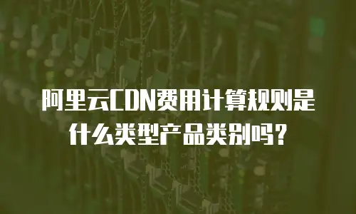 阿里云CDN费用计算规则是什么类型产品类别吗？