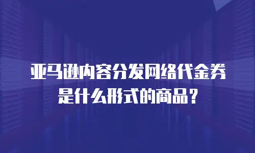 亚马逊内容分发网络代金券是什么形式的商品？