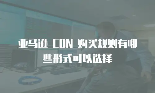 亚马逊 CDN 购买规则有哪些形式可以选择
